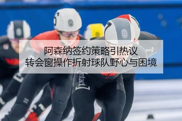阿森纳签约策略引热议 转会窗操作折射球队野心与困境